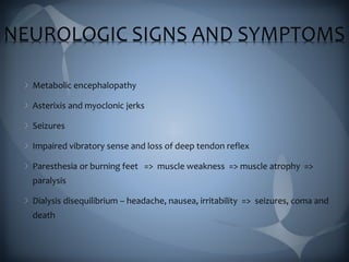 NEUROLOGIC SIGNS AND SYMPTOMS
Metabolic encephalopathy
Asterixis and myoclonic jerks
Seizures
Impaired vibratory sense and loss of deep tendon reflex
Paresthesia or burning feet => muscle weakness => muscle atrophy =>
paralysis
Dialysis disequilibrium – headache, nausea, irritability => seizures, coma and
death
 