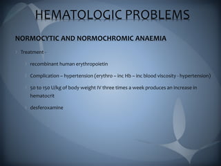 HEMATOLOGIC PROBLEMS
NORMOCYTIC AND NORMOCHROMIC ANAEMIA
Treatment -
recombinant human erythropoietin
Complication – hypertension (erythro – inc Hb – inc blood viscosity - hypertension)
50 to 150 U/kg of body weight IV three times a week produces an increase in
hematocrit
desferoxamine
 