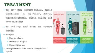 TREATMENT
 For early stage treatment includes, treating
complications like hypertension, diabetes,
hypercholesterolemia, anemia, swelling and
lower protein diet.
 For end stage renal failure the treatment
includes:
 Dialysis
 Hemodialysis
 Peritoneal dialysis
 Haemofiltration
 Transplantation with immunosuppressive
agents
 