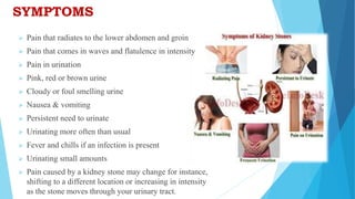 SYMPTOMS
 Pain that radiates to the lower abdomen and groin
 Pain that comes in waves and flatulence in intensity
 Pain in urination
 Pink, red or brown urine
 Cloudy or foul smelling urine
 Nausea & vomiting
 Persistent need to urinate
 Urinating more often than usual
 Fever and chills if an infection is present
 Urinating small amounts
 Pain caused by a kidney stone may change for instance,
shifting to a different location or increasing in intensity
as the stone moves through your urinary tract.
 