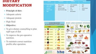 DIETARY
MODIFICATION
Calcium Phosphates Oxalates Purines
 Leafy vegetables
 Milk & milk
products
 Sesame seed
 Ragi
 Whole cereals
 Legumes
 Nuts & oil seeds
 Meat fish milk & egg
 Leafy vegetables
 Beetroots
 Tea
 Cocoa
 Raw plantain
 Meat
 Fish
 Animal tissues
 Organs
 Principle of diet:
 Adequate calorie
 Adequate protein
 High fluid
 Objective:
 To give dietary counselling to plan
right type of diet
 To improve the pre-operative
nutrition.
 To maintain correct nutrition
profile after operation.
 