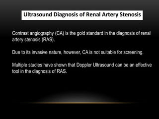 Contrast angiography (CA) is the gold standard in the diagnosis of renal
artery stenosis (RAS).
Due to its invasive nature, however, CA is not suitable for screening.
Multiple studies have shown that Doppler Ultrasound can be an effective
tool in the diagnosis of RAS.
 