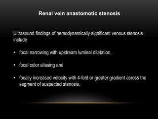 Renal vein anastomotic stenosis
Ultrasound findings of hemodynamically significant venous stenosis
include
• focal narrowing with upstream luminal dilatation,
• focal color aliasing and
• focally increased velocity with 4-fold or greater gradient across the
segment of suspected stenosis.
 