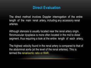 The direct method involves Doppler interrogation of the entire
length of the main renal artery, including any accessory renal
arteries.
Although stenosis is usually located near the renal artery origin,
fibromuscular dysplasia is more often located in the mid to distal
segment, thus requiring a look at the entire length of each artery.
The highest velocity found in the renal artery is compared to that of
the abdominal aorta (at the level of the renal arteries). This is
termed the renal/aortic ratio or RAR.
Direct Evaluation
 