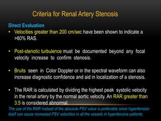 Direct Evaluation
• Velocities greater than 200 cm/sec have been shown to indicate a
>60% RAS.
• Post-stenotic turbulence must be documented beyond any focal
velocity increase to confirm stenosis.
• Bruits seen in Color Doppler or in the spectral waveform can also
increase diagnostic confidence and aid in localization of a stenosis.
• The RAR is calculated by dividing the highest peak systolic velocity
in the renal artery by the normal aortic velocity. An RAR greater than
3.5 is considered abnormal.
The use of the RAR instead of the absolute PSV value is preferable since hypertension
itself can cause increased PSV velocities in all the vessels in hypertensive patients
Criteria for Renal Artery Stenosis
 