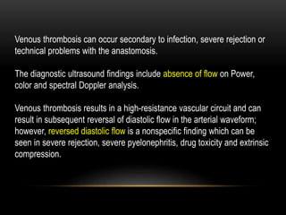 Venous thrombosis can occur secondary to infection, severe rejection or
technical problems with the anastomosis.
The diagnostic ultrasound findings include absence of flow on Power,
color and spectral Doppler analysis.
Venous thrombosis results in a high-resistance vascular circuit and can
result in subsequent reversal of diastolic flow in the arterial waveform;
however, reversed diastolic flow is a nonspecific finding which can be
seen in severe rejection, severe pyelonephritis, drug toxicity and extrinsic
compression.
 