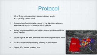 Protocol
1. Lft or Rt decubitus position. Measure kidney length,
echogenicity, parenchyma.
2. Survey of AA from the celiac artery to the iliac bifurcation and
evaluate the amount of atherosclerotic plaque.
3. Finally, angle-corrected PSV measurements at the level of the
renal arteries.
4. Locate right & left RAs, examine them from origin to renal hilum.
5. Look for areas of high velocity, aliasing or turbulences.
6. Obtain PSV values on each side.
 