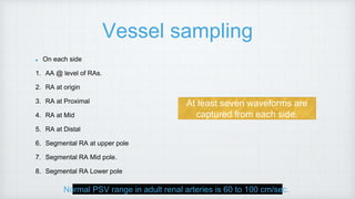 Vessel sampling
On each side
1. AA @ level of RAs.
2. RA at origin
3. RA at Proximal
4. RA at Mid
5. RA at Distal
6. Segmental RA at upper pole
7. Segmental RA Mid pole.
8. Segmental RA Lower pole
At least seven waveforms are
captured from each side.
Normal PSV range in adult renal arteries is 60 to 100 cm/sec.
 