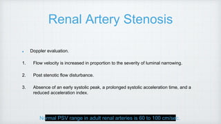 Renal Artery Stenosis
Doppler evaluation.
1. Flow velocity is increased in proportion to the severity of luminal narrowing.
2. Post stenotic flow disturbance.
3. Absence of an early systolic peak, a prolonged systolic acceleration time, and a
reduced acceleration index.
Normal PSV range in adult renal arteries is 60 to 100 cm/sec.
 