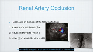 Renal Artery Occlusion
Diagnosed on the basis of the following findings:
1. absence of a visible main RA
2. reduced kidney size (<9 cm )
3. either (-) of detectable intrarenal BF
Normal PSV range in adult renal arteries is 60 to 100 cm/sec.
 