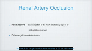 Renal Artery Occlusion
False-positive - a) visualization of the main renal artery is poor or
b) the kidney is small.
False-negative - collateralization
Normal PSV range in adult renal arteries is 60 to 100 cm/sec.
 