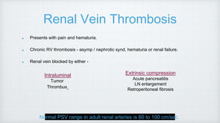 Renal Vein Thrombosis
Presents with pain and hematuria.
Chronic RV thrombosis - asymp / nephrotic synd, hematuria or renal failure.
Renal vein blocked by either -
Normal PSV range in adult renal arteries is 60 to 100 cm/sec.
Intraluminal
Tumor
Thrombus
Extrinsic compression
Acute pancreatitis
LN enlargement
Retroperitoneal fibrosis
 