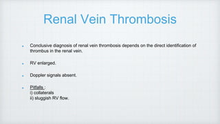 Renal Vein Thrombosis
Conclusive diagnosis of renal vein thrombosis depends on the direct identification of
thrombus in the renal vein.
RV enlarged.
Doppler signals absent.
Pitfalls :
i) collaterals
ii) sluggish RV flow.
 