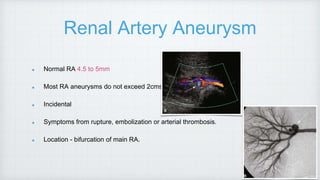 Renal Artery Aneurysm
Normal RA 4.5 to 5mm
Most RA aneurysms do not exceed 2cms.
Incidental
Symptoms from rupture, embolization or arterial thrombosis.
Location - bifurcation of main RA.
 