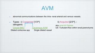 AVM
abnormal communications between the intra- renal arterial and venous vessels.
Types : i) Congenital [1/3rd] ii) Acquired [2/3rd]. -
iatrogenic
Cirsoid [MC] Cavernous AVM
Dilated corkscrew app Single dilated vessel
aka renal AV fistulas
US -Turbulent flow within renal parenchyma
 