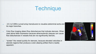 Technique
2.5- to 5-MHz curved array transducers to visualize abdominal aorta and
its major branches.
Color flow imaging detect flow disturbances that indicate stenosis. When
used alone false impression because atherosclerotic plaques can cause
flow disturbances in vessels that are not significantly stenotic.
“screen” the vessel quickly for stenosis, because elevated velocities in
stenotic regions then produce a color aliasing artifact that is readily
apparent.
 