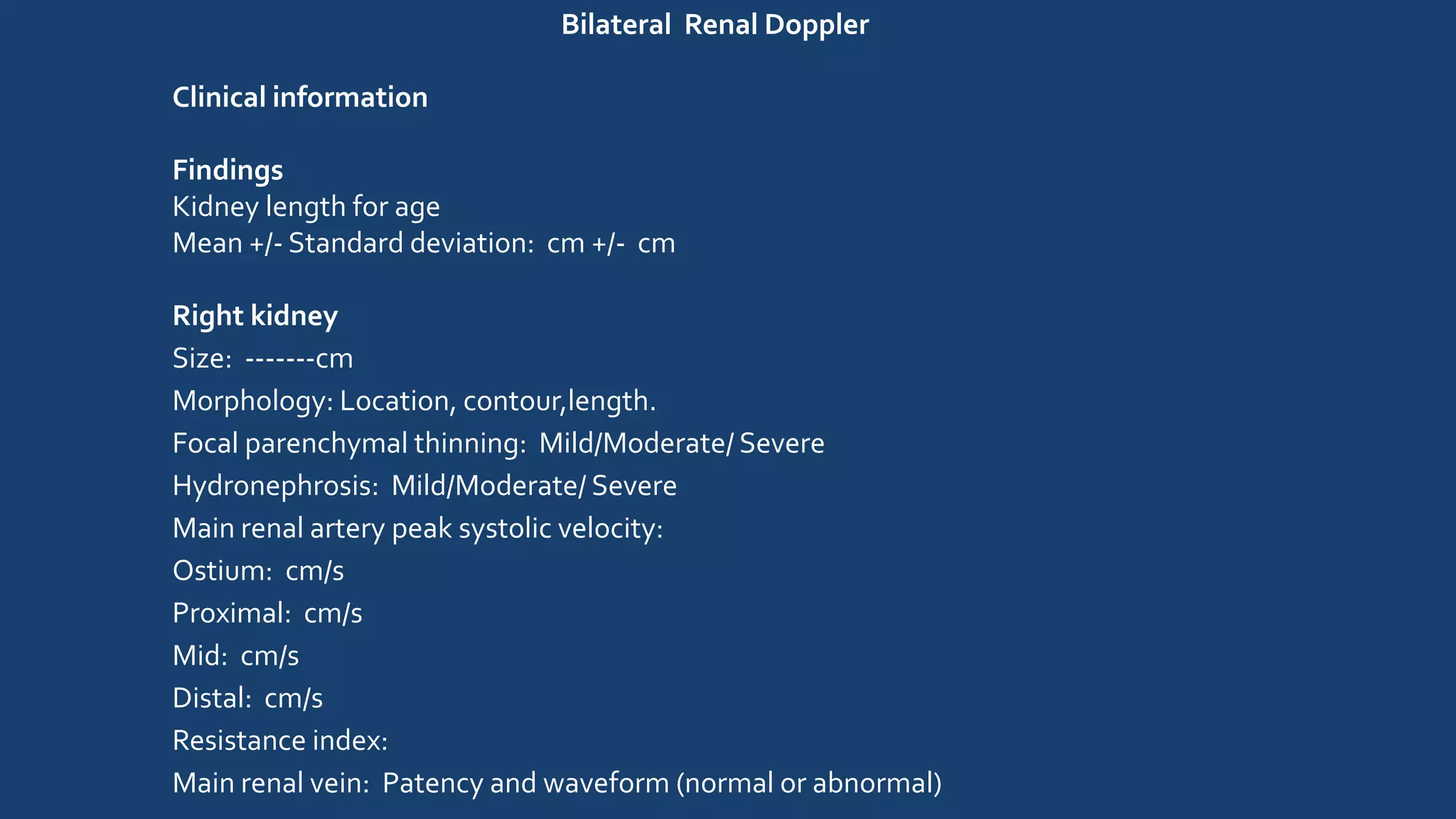 Bilateral Renal Doppler
Clinical information
Findings
Kidney length for age
Mean +/- Standard deviation: cm +/- cm
Right kidney
Size: -------cm
Morphology: Location, contour,length.
Focal parenchymal thinning: Mild/Moderate/ Severe
Hydronephrosis: Mild/Moderate/ Severe
Main renal artery peak systolic velocity:
Ostium: cm/s
Proximal: cm/s
Mid: cm/s
Distal: cm/s
Resistance index:
Main renal vein: Patency and waveform (normal or abnormal)
 
