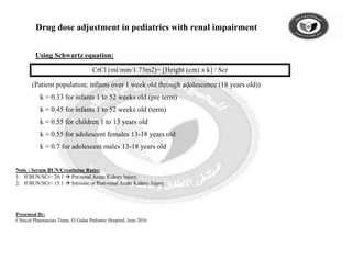Drug dose adjustment in pediatrics with renal impairment
Using Schwartz equation:
CrCl (ml/min/1.73m2)= [Height (cm) x k] / Scr
(Patient population: infants over 1 week old through adolescence (18 years old))
k = 0.33 for infants 1 to 52 weeks old (pre term)
k = 0.45 for infants 1 to 52 weeks old (term)
k = 0.55 for children 1 to 13 years old
k = 0.55 for adolescent females 13-18 years old
k = 0.7 for adolescent males 13-18 years old
Note : Serum BUN/Creatinine Ratio:
1. If BUN/SCr> 20:1  Pre-renal Acute Kidney Injury.
2. If BUN/SCr< 15:1  Intrinsic or Post-renal Acute Kidney Injury.
Presented By:
Clinical Pharmacists Team, El Galaa Pediatric Hospital, June 2016
 
