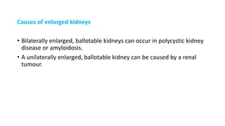 Causes of enlarged kidneys
• Bilaterally enlarged, ballotable kidneys can occur in polycystic kidney
disease or amyloidosis.
• A unilaterally enlarged, ballotable kidney can be caused by a renal
tumour.
 