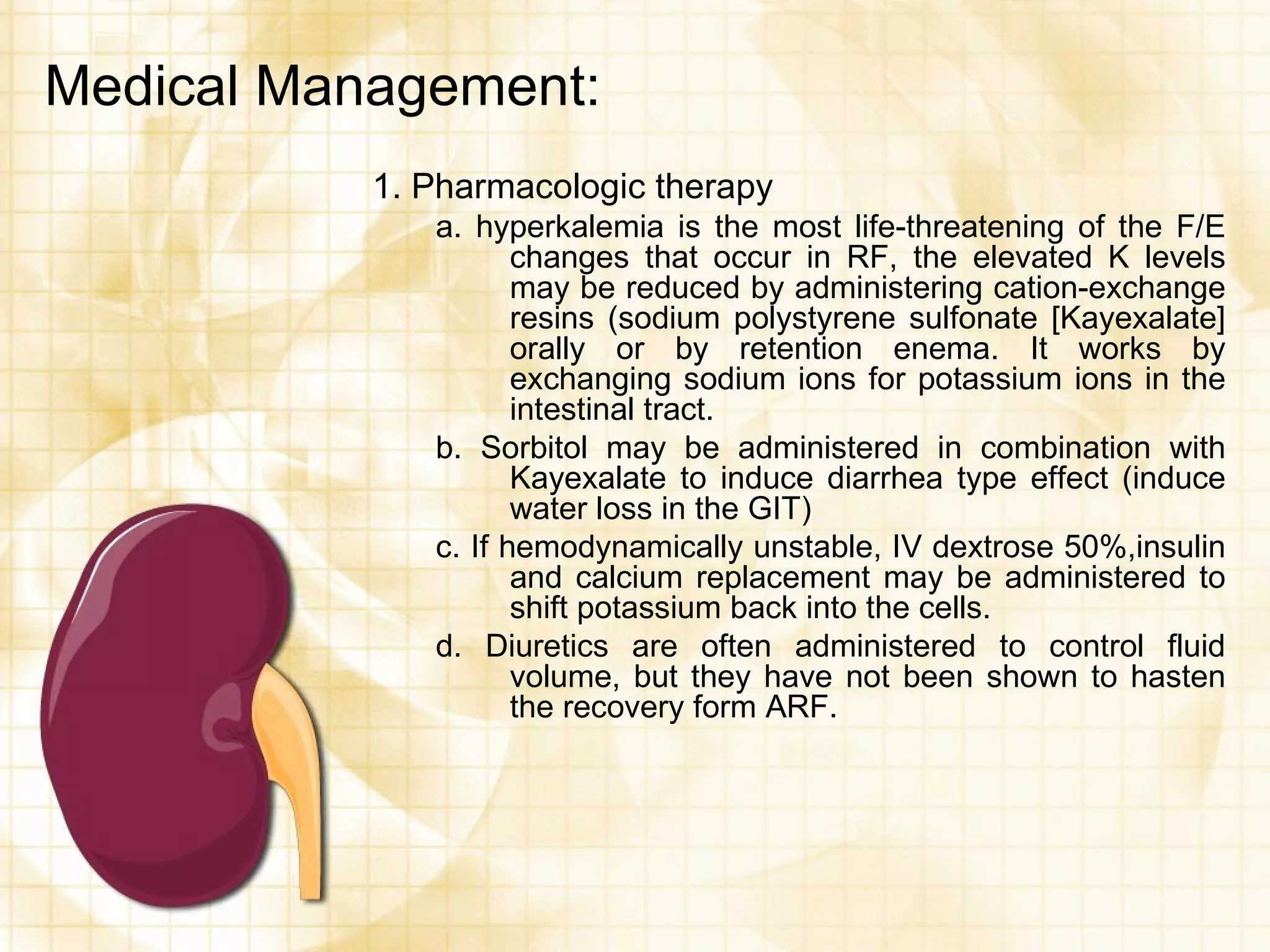 Medical Management: 1. Pharmacologic therapy a. hyperkalemia is the most life-threatening of the F/E changes that occur in RF, the elevated K levels may be reduced by administering cation-exchange resins (sodium polystyrene sulfonate [Kayexalate] orally or by retention enema. It works by exchanging sodium ions for potassium ions in the intestinal tract. b. Sorbitol may be administered in combination with Kayexalate to induce diarrhea type effect (induce water loss in the GIT) c. If hemodynamically unstable, IV dextrose 50%,insulin and calcium replacement may be administered to shift potassium back into the cells. d. Diuretics are often administered to control fluid volume, but they have not been shown to hasten the recovery form ARF. 