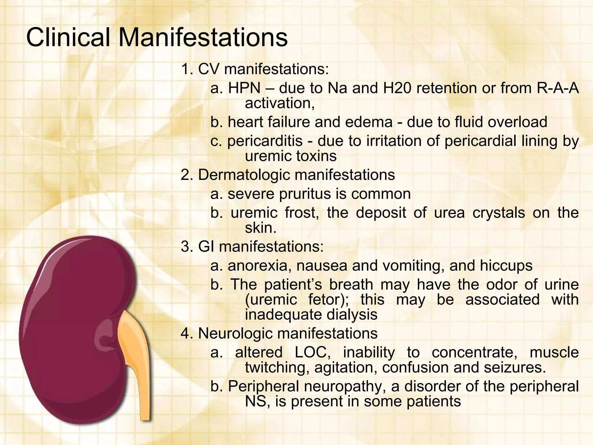 Clinical Manifestations 1. CV manifestations: a. HPN – due to Na and H20 retention or from R-A-A activation, b. heart failure and edema - due to fluid overload c. pericarditis - due to irritation of pericardial lining by uremic toxins 2. Dermatologic manifestations  a. severe pruritus is common b. uremic frost, the deposit of urea crystals on the skin. 3. GI manifestations: a. anorexia, nausea and vomiting, and hiccups b. The patient’s breath may have the odor of urine (uremic fetor); this may be associated with inadequate dialysis 4. Neurologic manifestations a. altered LOC, inability to concentrate, muscle twitching, agitation, confusion and seizures. b. Peripheral neuropathy, a disorder of the peripheral NS, is present in some patients 