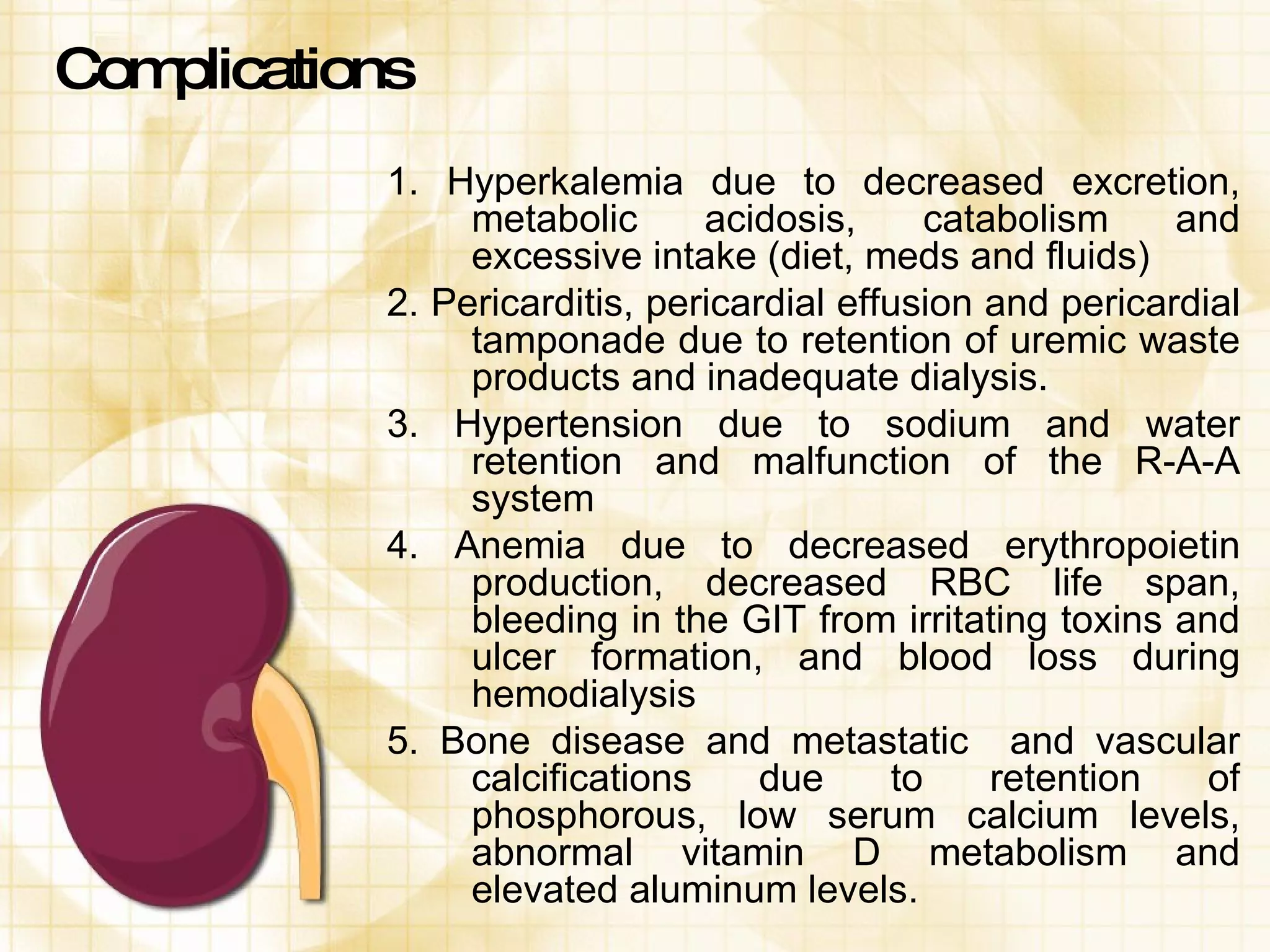 Complications 1. Hyperkalemia due to decreased excretion, metabolic acidosis, catabolism and excessive intake (diet, meds and fluids) 2. Pericarditis, pericardial effusion and pericardial tamponade due to retention of uremic waste products and inadequate dialysis. 3. Hypertension due to sodium and water retention and malfunction of the R-A-A system 4. Anemia due to decreased erythropoietin production, decreased RBC life span, bleeding in the GIT from irritating toxins and ulcer formation, and blood loss during hemodialysis 5. Bone disease and metastatic  and vascular calcifications due to retention of phosphorous, low serum calcium levels, abnormal vitamin D metabolism and elevated aluminum levels. 