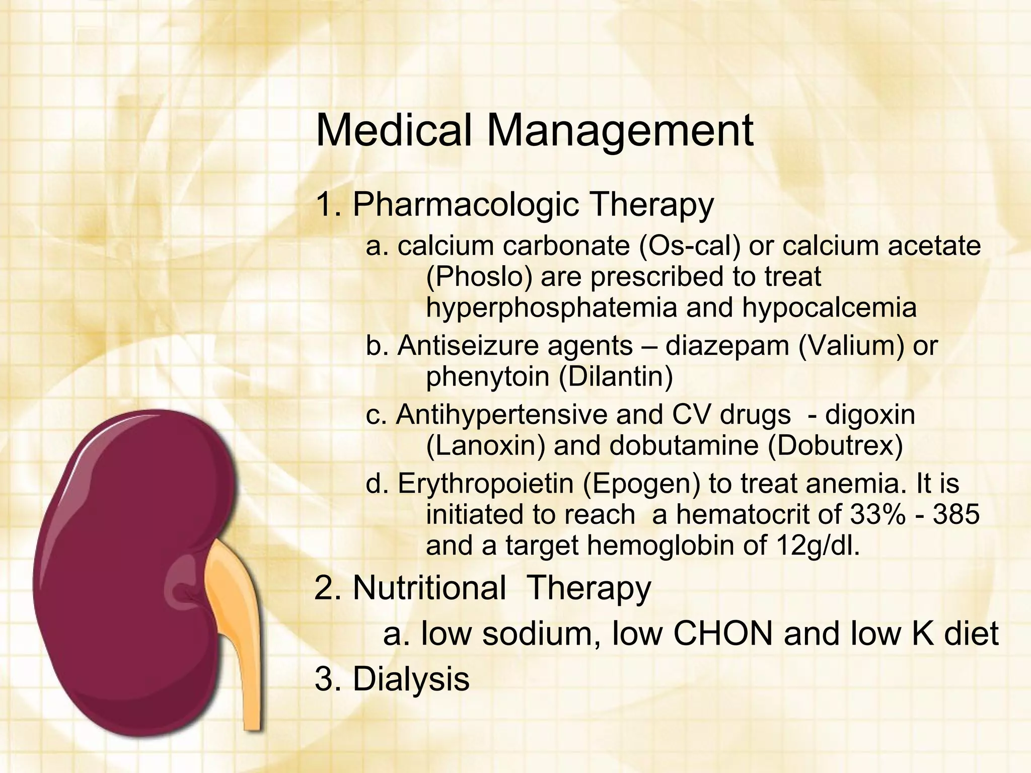 Medical Management 1. Pharmacologic Therapy a. calcium carbonate (Os-cal) or calcium acetate (Phoslo) are prescribed to treat hyperphosphatemia and hypocalcemia b. Antiseizure agents – diazepam (Valium) or phenytoin (Dilantin) c. Antihypertensive and CV drugs  - digoxin (Lanoxin) and dobutamine (Dobutrex) d. Erythropoietin (Epogen) to treat anemia. It is initiated to reach  a hematocrit of 33% - 385 and a target hemoglobin of 12g/dl. 2. Nutritional  Therapy  a. low sodium, low CHON and low K diet 3. Dialysis 