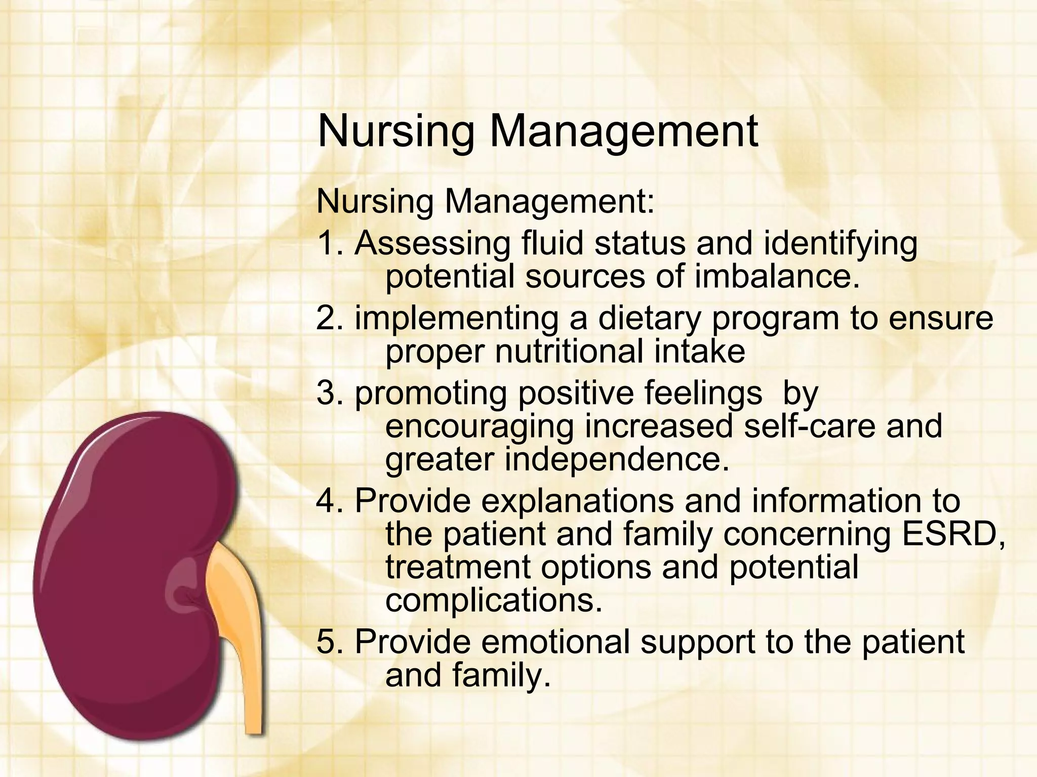 Nursing Management Nursing Management: 1. Assessing fluid status and identifying potential sources of imbalance. 2. implementing a dietary program to ensure proper nutritional intake 3. promoting positive feelings  by encouraging increased self-care and greater independence. 4. Provide explanations and information to the patient and family concerning ESRD, treatment options and potential complications. 5. Provide emotional support to the patient and family. 