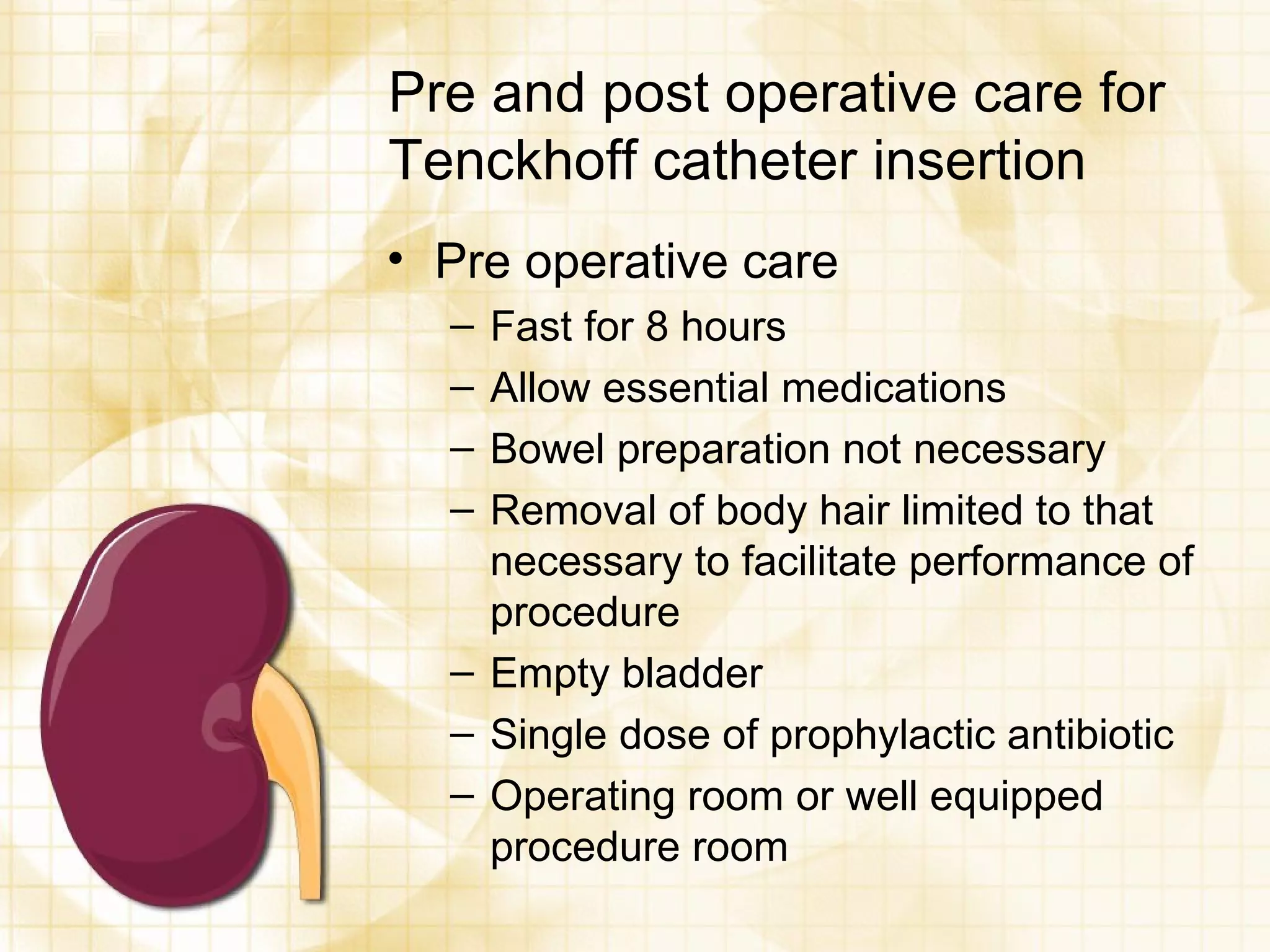 Pre and post operative care for Tenckhoff catheter insertion Pre operative care Fast for 8 hours Allow essential medications Bowel preparation not necessary Removal of body hair limited to that necessary to facilitate performance of procedure Empty bladder Single dose of prophylactic antibiotic Operating room or well equipped procedure room 