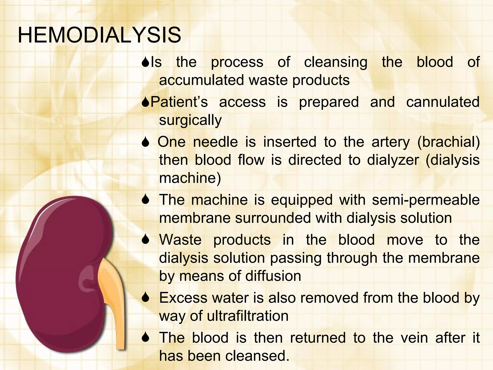 HEMODIALYSIS  Is the process of cleansing the blood of accumulated waste products  Patient’s access is prepared and cannulated surgically    One needle is inserted to the artery (brachial) then blood flow is directed to dialyzer (dialysis machine) The machine is equipped with semi-permeable membrane surrounded with dialysis solution Waste products in the blood move to the dialysis solution passing through the membrane by means of diffusion Excess water is also removed from the blood by way of ultrafiltration The blood is then returned to the vein after it has been cleansed. 