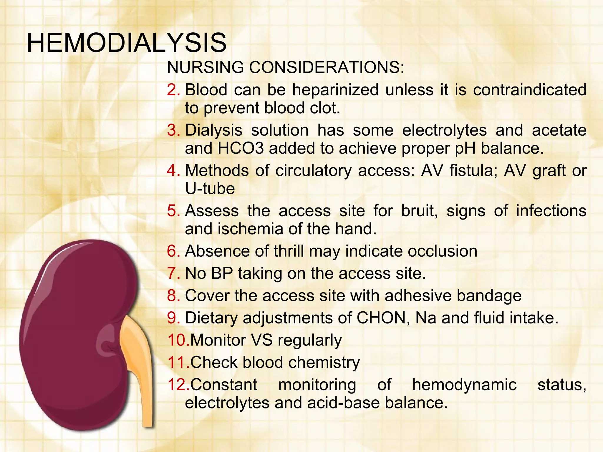HEMODIALYSIS NURSING CONSIDERATIONS: Blood can be heparinized unless it is contraindicated to prevent blood clot. Dialysis solution has some electrolytes and acetate and HCO3 added to achieve proper pH balance. Methods of circulatory access: AV fistula; AV graft or U-tube Assess the access site for bruit, signs of infections and ischemia of the hand. Absence of thrill may indicate occlusion No BP taking on the access site. Cover the access site with adhesive bandage Dietary adjustments of CHON, Na and fluid intake. Monitor VS regularly Check blood chemistry Constant monitoring of hemodynamic status, electrolytes and acid-base balance. 