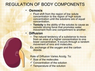 REGULATION OF BODY COMPONENTS Osmosis Fluid shift from the region of low solute concentration to the region of high solute concentration until the solutions are of equal concentration. Tonicity  is the ability of the solutes to cause as osmotic driving force that promotes water movement from one compartment to another. Diffusion The natural tendency of a substance to move from an area of a higher concentration to one lower concentration. It occurs through a random movement of ions and molecules.  Ex. exchange of the oxygen and the carbon dioxide Rate of Diffusion Varies Accdg. To: Size of the molecules Concentration of the solution Temperature of the solution 