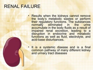 RENAL FAILURE Results when the kidneys cannot remove the body’s metabolic wastes or perform their regulatory functions. The substances normally eliminated in the urine accumulate in the body fluids as a result of impaired renal excretion, leading to a disruption in endocrine and metabolic functions as well as fluid, electrolyte, and acid-base disturbances. It is a systemic disease and is a final common pathway of many different kidney and urinary tract diseases 