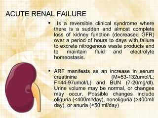 ACUTE RENAL FAILURE  Is a reversible clinical syndrome where there is a sudden and almost complete loss of kidney function (decreased GFR) over a period of hours to days with failure to excrete nitrogenous waste products and to maintain fluid and electrolyte homeostasis. ARF manifests as an increase in serum creatinine (M=53-132umol/L; F=44-97umol/L) and BUN (7-20mg/dl). Urine volume may be normal, or changes may occur. Possible changes include oliguria (<400ml/day), nonoliguria (>400ml/day), or anuria (<50 ml/day) 