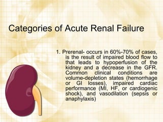 Categories of Acute Renal Failure 1. Prerenal- occurs in 60%-70% of cases, is the result of impaired blood flow to that leads to hypoperfusion of the kidney and a decrease in the GFR. Common clinical conditions are volume-depletion states (hemorrhage or GI losses), impaired cardiac performance (MI, HF, or cardiogenic shock), and vasodilation (sepsis or anaphylaxis) 