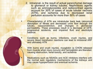 2.  Intrarenal- is the result of actual parenchymal damage to glomeruli or kidney tubules. Nephrotoxic agents such as aminoglycosides and radiocontrast agents account for 30% of cases of acute tubular necrosis (ATN), and ischemia due to decreased renal perfusion accounts for more than 50% of cases Characteristics of ATN are intratubular back leak (abnormal absorption of filtrate and decreased urine flow through the tubule), vasoconstriction, and changes in glomerular permeability. These processes result in a decrease of GFR, progressive azotemia, and impaired fluid and electrolyte balance. Conditions such as burns, infections, crush injuries, and severe blood transfusion reactions can lead to intrarenal ARF and ultimately ATN With burns and crush injuries, myoglobin (a CHON released from muscle when injury occurs) and hemoglobin are liberated, causing obstruction, renal toxicity, and ischemia Medications such as NSAIDs and ACE inhibitors interfere with the normal auto regulatory mechanisms of the kidneys and may cause hypoperfusion and eventual ischemia. 