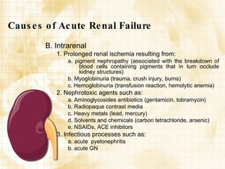 Causes of Acute Renal Failure B. Intrarenal 1. Prolonged renal ischemia resulting from: a. pigment nephropathy (associated with the breakdown of blood cells containing pigments that in turn occlude kidney structures) b. Myoglobinuria (trauma, crush injury, burns) c. Hemoglobinuria (transfusion reaction, hemolytic anemia) 2. Nephrotoxic agents such as: a. Aminoglycosides antibiotics (gentamicin, tobramycin) b. Radiopaque contrast media c. Heavy metals (lead, mercury) d. Solvents and chemicals (carbon tetrachloride, arsenic) e. NSAIDs, ACE inhibitors 3. Infectious processes such as: a. acute  pyelonephritis b. acute GN 