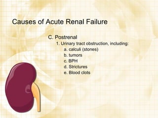 Causes of Acute Renal Failure C. Postrenal 1. Urinary tract obstruction, including: a. calculi (stones) b. tumors c. BPH d. Strictures e. Blood clots 