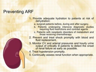 Preventing ARF 1. Provide adequate hydration to patients at risk of dehydration: a. surgical patients before, during and after surgery. b. Patients undergoing intensive diagnostic studies requiring fluid restrictions and contrast agents c. Patients with neoplastic disorders of metabolism and those receiving chemotherapy 2. Prevent and treat shock promptly with blood and fluid replacement. 3. Monitor CV and arterial pressures and hourly urine output of critically ill patients to detect the onset of renal failure as early as possible. 4. Treat hypotension promptly. 5. Continually assess renal function when appropriate. 