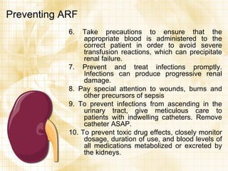 Preventing ARF 6. Take precautions to ensure that the appropriate blood is administered to the correct patient in order to avoid severe transfusion reactions, which can precipitate renal failure. 7. Prevent and treat infections promptly. Infections can produce progressive renal damage. 8. Pay special attention to wounds, burns and other precursors of sepsis 9. To prevent infections from ascending in the urinary tract, give meticulous care to patients with indwelling catheters. Remove catheter ASAP. 10. To prevent toxic drug effects, closely monitor dosage, duration of use, and blood levels of all medications metabolized or excreted by the kidneys. 