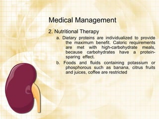 Medical Management 2. Nutritional Therapy a. Dietary proteins are individualized to provide the maximum benefit. Caloric requirements are met with high-carbohydrate meals, because carbohydrates have a protein- sparing  effect. b. Foods and fluids containing potassium or phosphorous such as banana, citrus fruits and juices, coffee are restricted 