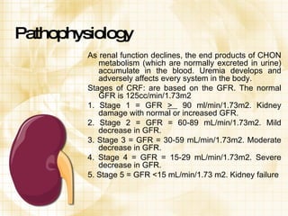 Pathophysiology As renal function declines, the end products of CHON metabolism (which are normally excreted in urine) accumulate in the blood. Uremia develops and adversely affects every system in the body. Stages of CRF: are based on the GFR. The normal GFR is 125cc/min/1.73m2 1. Stage 1 = GFR  >  90 ml/min/1.73m2. Kidney damage with normal or increased GFR. 2. Stage 2 = GFR = 60-89 mL/min/1.73m2. Mild decrease in GFR. 3. Stage 3 = GFR = 30-59 mL/min/1.73m2. Moderate decrease in GFR. 4. Stage 4 = GFR = 15-29 mL/min/1.73m2. Severe decrease in GFR. 5. Stage 5 = GFR <15 mL/min/1.73 m2. Kidney failure 