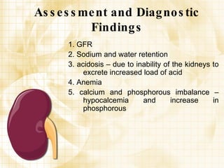 Assessment and Diagnostic Findings 1. GFR 2. Sodium and water retention 3. acidosis – due to inability of the kidneys to excrete increased load of acid 4. Anemia 5. calcium and phosphorous imbalance – hypocalcemia and increase in phosphorous 