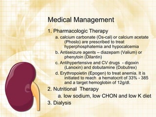 Medical Management 1. Pharmacologic Therapy a. calcium carbonate (Os-cal) or calcium acetate (Phoslo) are prescribed to treat hyperphosphatemia and hypocalcemia b. Antiseizure agents – diazepam (Valium) or phenytoin (Dilantin) c. Antihypertensive and CV drugs  - digoxin (Lanoxin) and dobutamine (Dobutrex) d. Erythropoietin (Epogen) to treat anemia. It is initiated to reach  a hematocrit of 33% - 385 and a target hemoglobin of 12g/dl. 2. Nutritional  Therapy  a. low sodium, low CHON and low K diet 3. Dialysis 