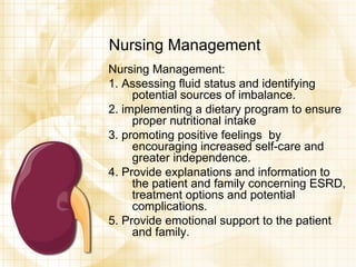 Nursing Management Nursing Management: 1. Assessing fluid status and identifying potential sources of imbalance. 2. implementing a dietary program to ensure proper nutritional intake 3. promoting positive feelings  by encouraging increased self-care and greater independence. 4. Provide explanations and information to the patient and family concerning ESRD, treatment options and potential complications. 5. Provide emotional support to the patient and family. 