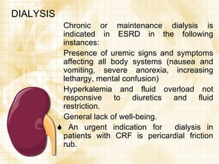 DIALYSIS Chronic or maintenance dialysis is indicated in ESRD in the following instances: Presence of uremic signs and symptoms affecting all body systems (nausea and vomiting, severe anorexia, increasing lethargy, mental confusion) Hyperkalemia and fluid overload not responsive to diuretics and fluid restriction. General lack of well-being.    An urgent indication for  dialysis in patients with CRF is pericardial friction rub. 