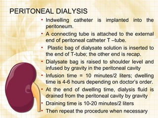 PERITONEAL DIALYSIS Indwelling catheter is implanted into the peritoneum. A connecting tube is attached to the external end of peritoneal catheter T –tube. Plastic bag of dialysate solution is inserted to the end of T-tube; the other end is recap. Dialysate bag is raised to shoulder level and infused by gravity in the peritoneal cavity Infusion time = 10 minutes/2 liters; dwelling time is 4-6 hours depending on doctor’s order. At the end of dwelling time, dialysis fluid is drained from the peritoneal cavity by gravity Draining time is 10-20 minutes/2 liters  Then repeat the procedure when necessary 
