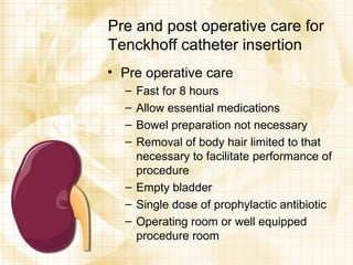 Pre and post operative care for Tenckhoff catheter insertion Pre operative care Fast for 8 hours Allow essential medications Bowel preparation not necessary Removal of body hair limited to that necessary to facilitate performance of procedure Empty bladder Single dose of prophylactic antibiotic Operating room or well equipped procedure room 
