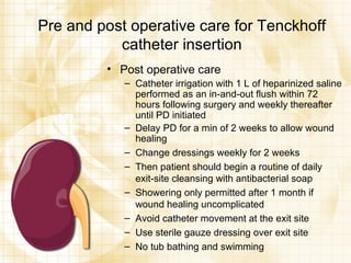 Pre and post operative care for Tenckhoff catheter insertion Post operative care Catheter irrigation with 1 L of heparinized saline performed as an in-and-out flush within 72 hours following surgery and weekly thereafter until PD initiated Delay PD for a min of 2 weeks to allow wound healing Change dressings weekly for 2 weeks Then patient should begin a routine of daily exit-site cleansing with antibacterial soap Showering only permitted after 1 month if wound healing uncomplicated Avoid catheter movement at the exit site Use sterile gauze dressing over exit site No tub bathing and swimming 