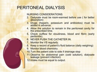 PERITONEAL DIALYSIS NURSING CONSIDERATIONS: Dialysate must be room-warmed before use ( for better absorption) Drugs (heparin, potassium and antibiotics) must be added in advance. Allow the solution to remain in the peritoneal cavity for the prescribed time. Check outflow for cloudiness, blood and fibrin (early peritonitis). NEVER PUSH THE CATHETER IN. Monitor the VS regularly. Keep a record of patient’s fluid balance (daily weighing) Monitor blood chemistry Turn the patient side to side if drainage stop Observe for abdominal pain (cold solution), dialysate leakage (prevent infection) Intake must be equal to output. 